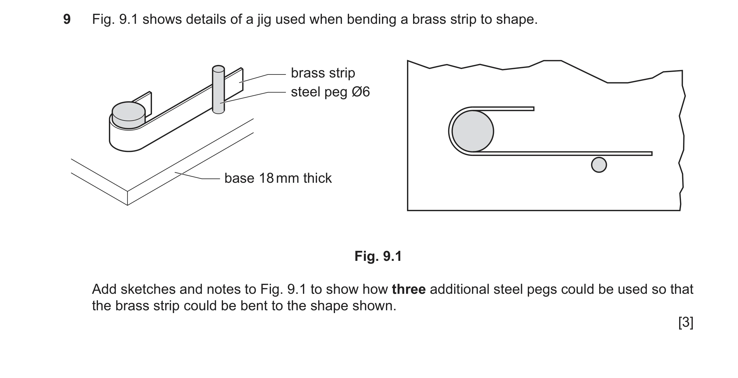 Question 459: Fig. 9.1 shows details of a jig used when bending a brass strip to shape. brass strip steel peg Ø6 base 18 mm thick Fig. 9.1 Add sketches a…