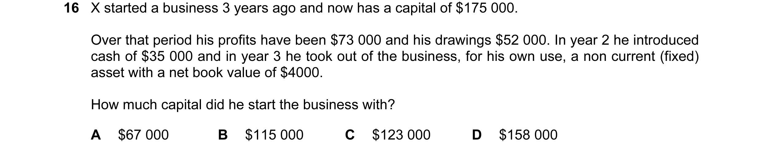 Question 52: X started a business 3 years ago and now has a capital of $175 000. Over that period his profits have been $73 000 and his drawings $52 000…