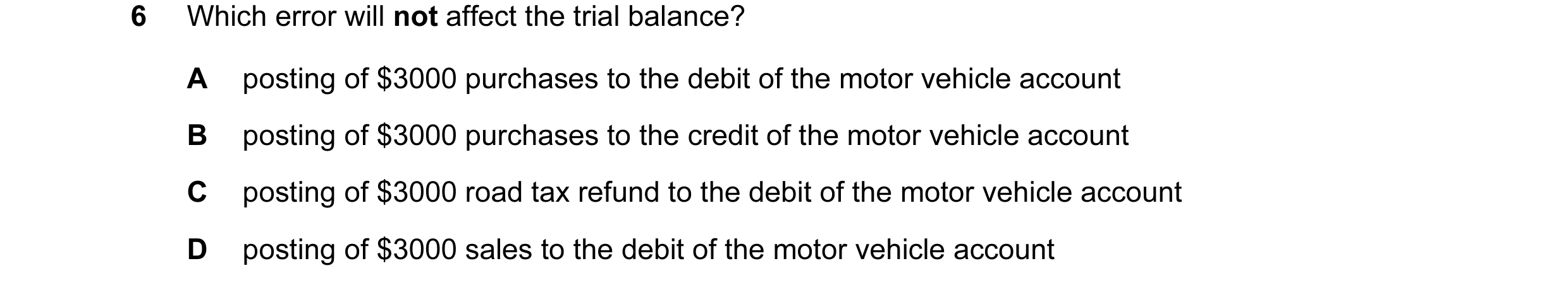 Question 44: Which error will not affect the trial balance? A posting of $3000 purchases to the debit of the motor vehicle account B posting of $3000 pu…