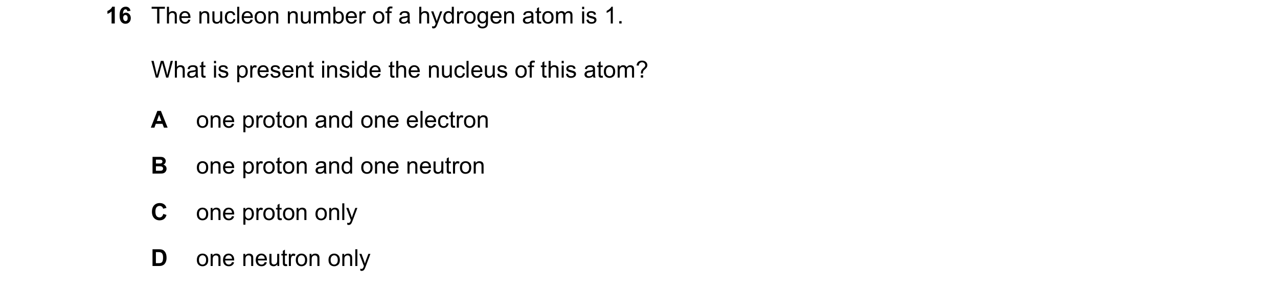 Question 30: The nucleon number of a hydrogen atom is 1. What is present inside the nucleus of this atom? A one proton and one electron B one proton and…
