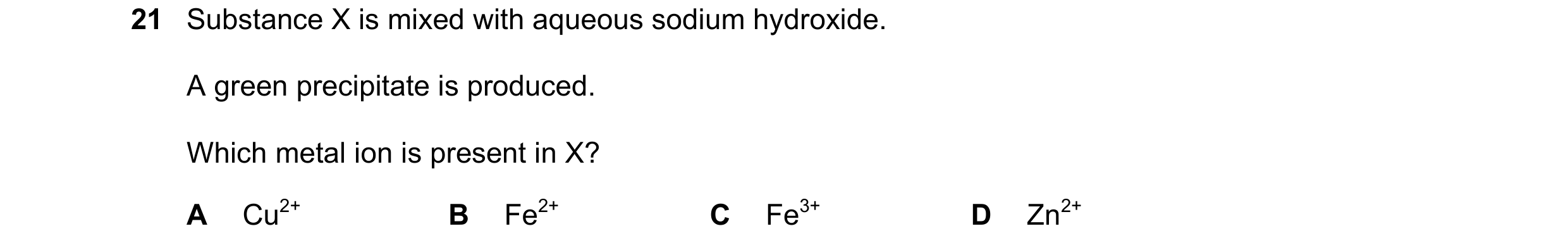 Question 110: Substance X is mixed with aqueous sodium hydroxide. A green precipitate is produced. Which metal ion is present in X? A Cu2+ B Fe2+ C Fe3+ …