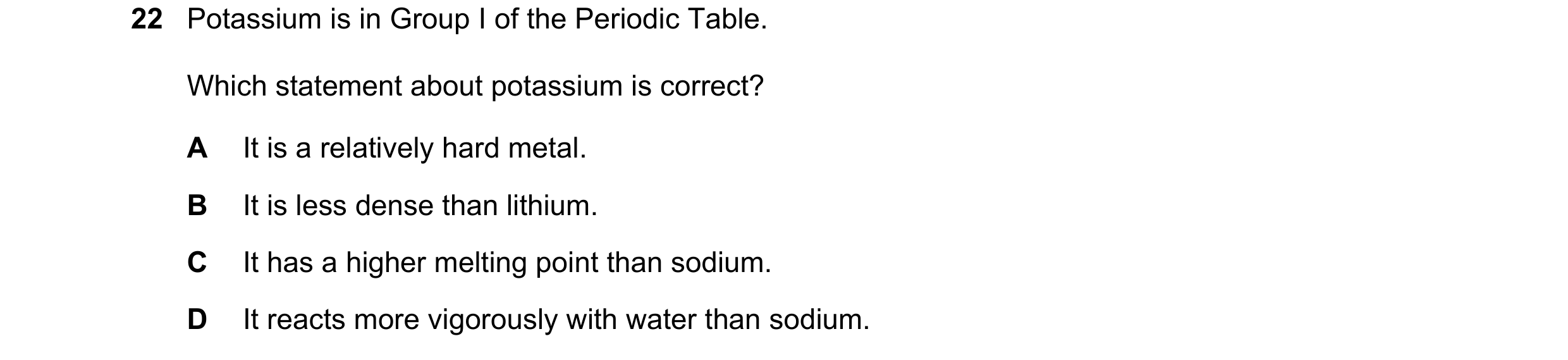 Question 30: Potassium is in Group I of the Periodic Table. Which statement about potassium is correct? A It is a relatively hard metal. B It is less de…
