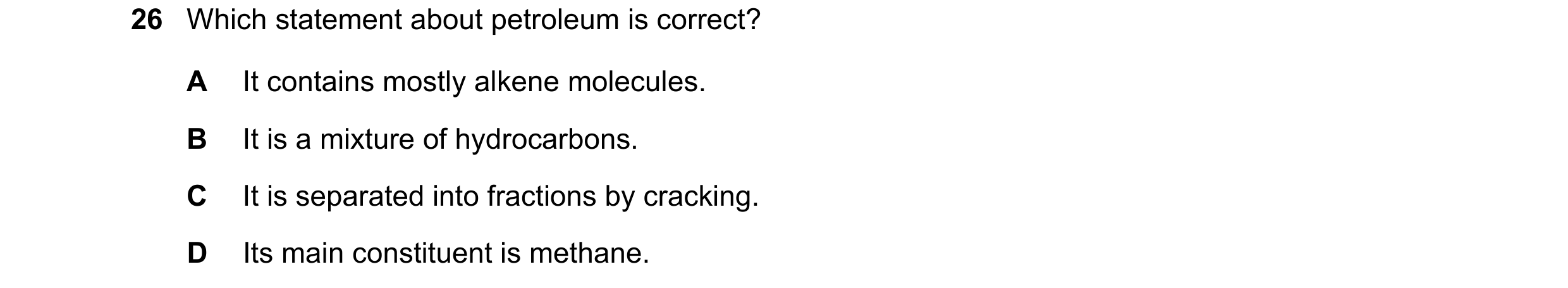 Question 59: Which statement about petroleum is correct? A It contains mostly alkene molecules. B It is a mixture of hydrocarbons. C It is separated int…