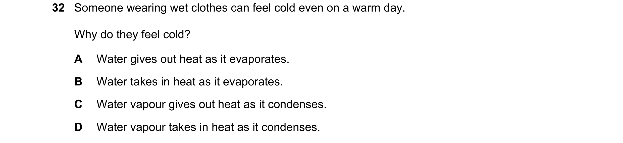 Question 62: Someone wearing wet clothes can feel cold even on a warm day. Why do they feel cold? A Water gives out heat as it evaporates. B Water takes…