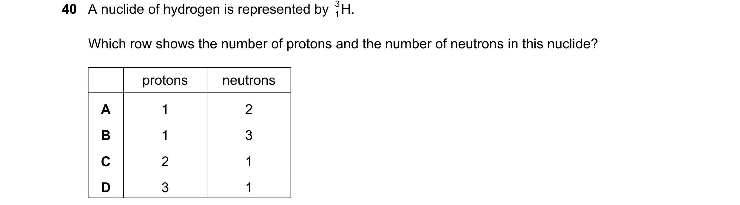 Question 42: A nuclide of hydrogen is represented by H. 3 1 Which row shows the number of protons and the number of neutrons in this nuclide? protons ne…
