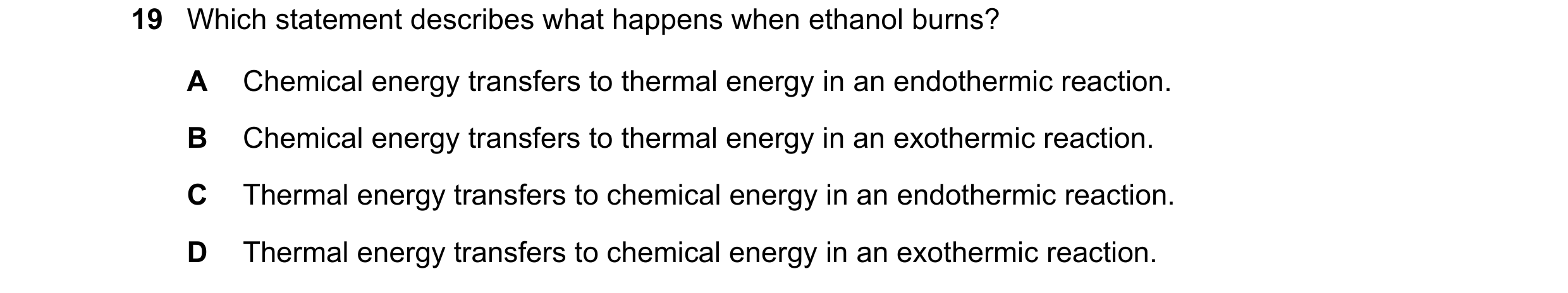 Question 9: Which statement describes what happens when ethanol burns? A Chemical energy transfers to thermal energy in an endothermic reaction. B Chem…