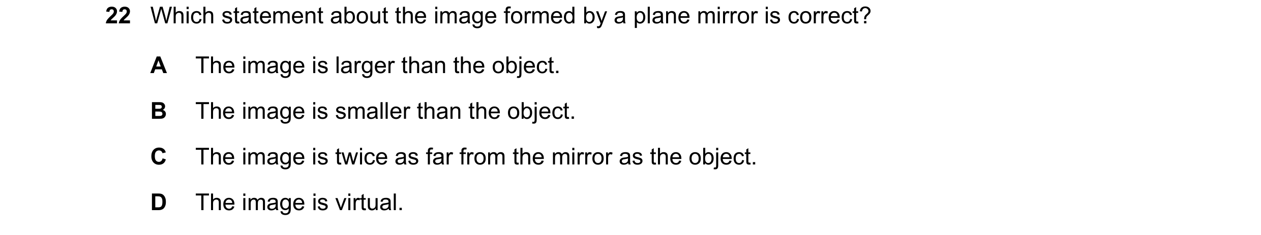 Question 6: Which statement about the image formed by a plane mirror is correct? A The image is larger than the object. B The image is smaller than the…