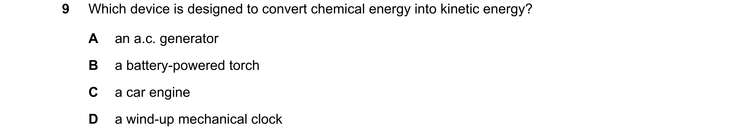 Question 7: Which device is designed to convert chemical energy into kinetic energy? A an a.c. generator B a battery-powered torch C a car engine D a w…