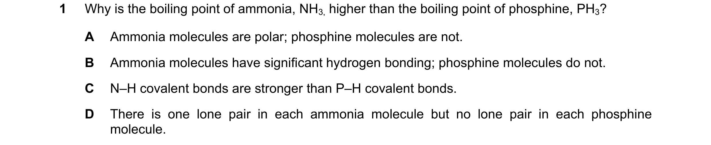 Question 72: Why is the boiling point of ammonia, NH3, higher than the boiling point of phosphine, PH3? A Ammonia molecules are polar; phosphine molecul…