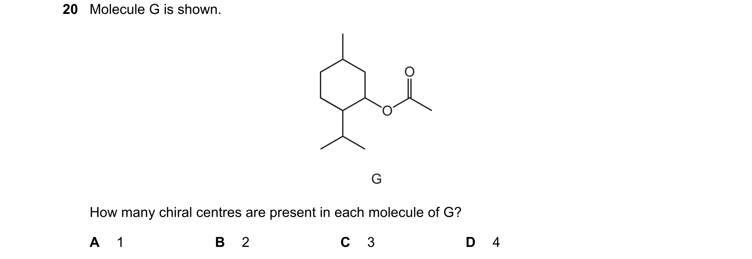 Question 119: Molecule G is shown. O O G How many chiral centres are present in each molecule of G? A 1 B 2 C 3 D 4