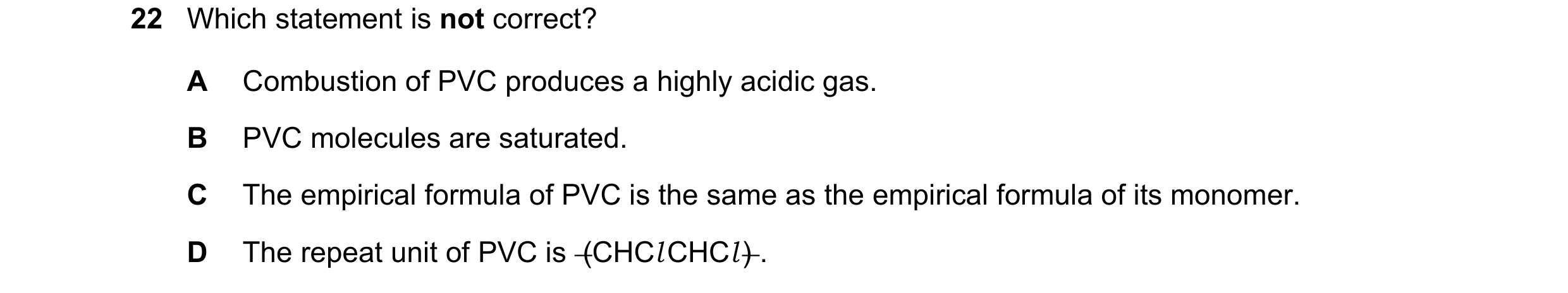 Question 41: Which statement is not correct? A Combustion of PVC produces a highly acidic gas. B PVC molecules are saturated. C The empirical formula of…