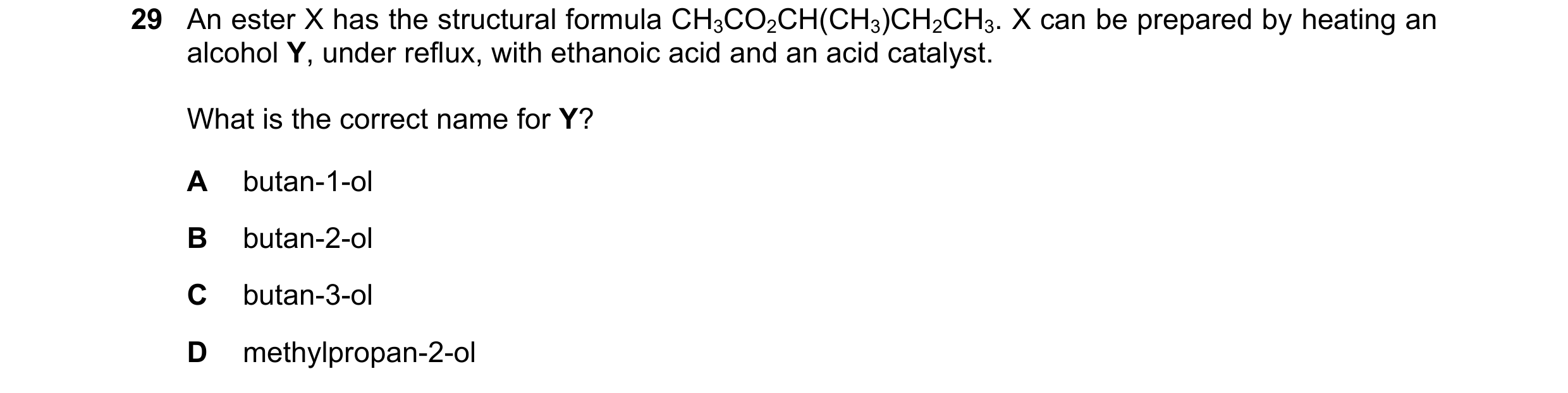 Question 95: An ester X has the structural formula CH3CO2CH(CH3)CH2CH3. X can be prepared by heating an alcohol Y, under reflux, with ethanoic acid and …