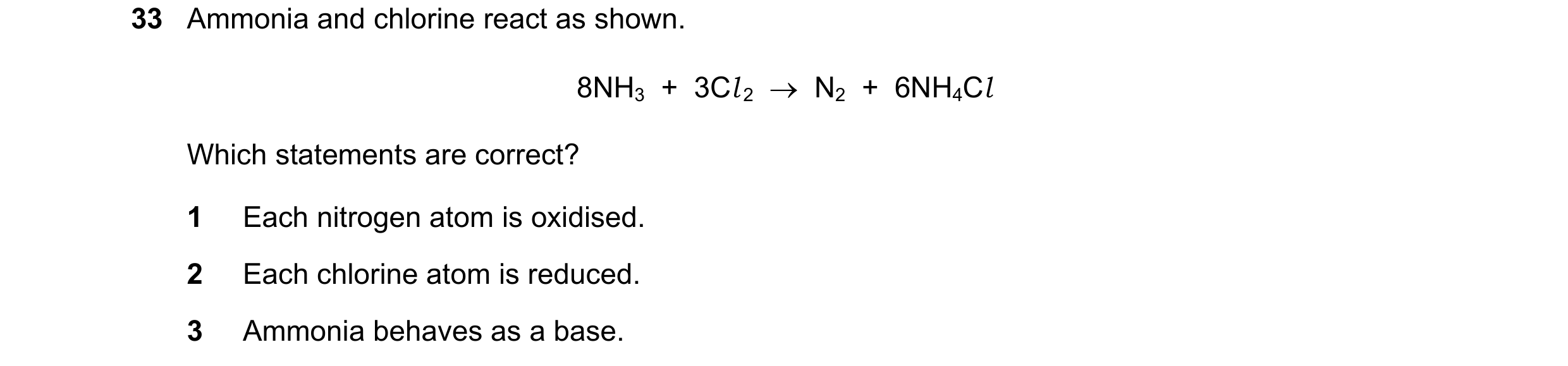 Question 192: Ammonia and chlorine react as shown. 8NH3  +  3Cl 2  →  N2  +  6NH4Cl Which statements are correct? 1 Each nitrogen atom is oxidised. 2 Eac…