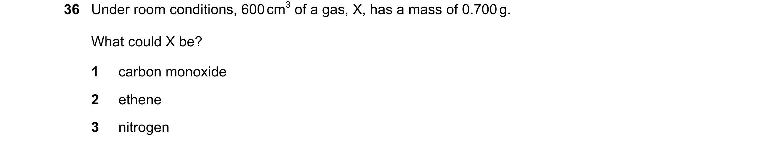 Question 18: Under room conditions, 600 cm3 of a gas, X, has a mass of 0.700 g. What could X be? 1 carbon monoxide 2 ethene 3 nitrogen