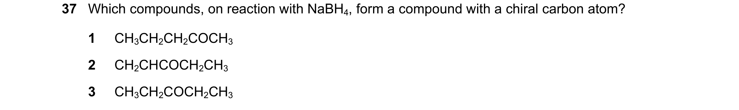 Question 174: Which compounds, on reaction with NaBH4, form a compound with a chiral carbon atom? 1 CH3CH2CH2COCH3 2 CH2CHCOCH2CH3 3 CH3CH2COCH2CH3