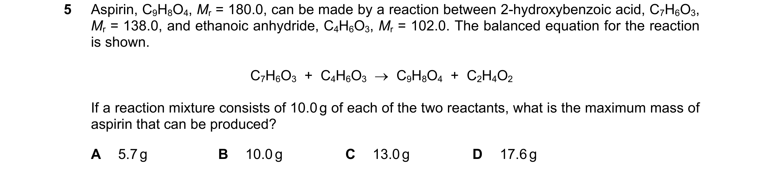 Question 147: Aspirin, C9H8O4, Mr = 180.0, can be made by a reaction between 2-hydroxybenzoic acid, C7H6O3, Mr = 138.0, and ethanoic anhydride, C4H6O3, M…