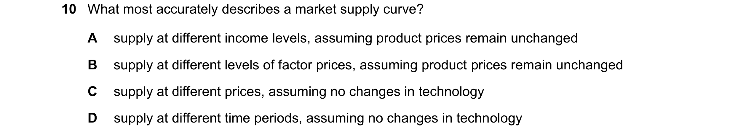 Question 245: What most accurately describes a market supply curve? A supply at different income levels, assuming product prices remain unchanged B suppl…