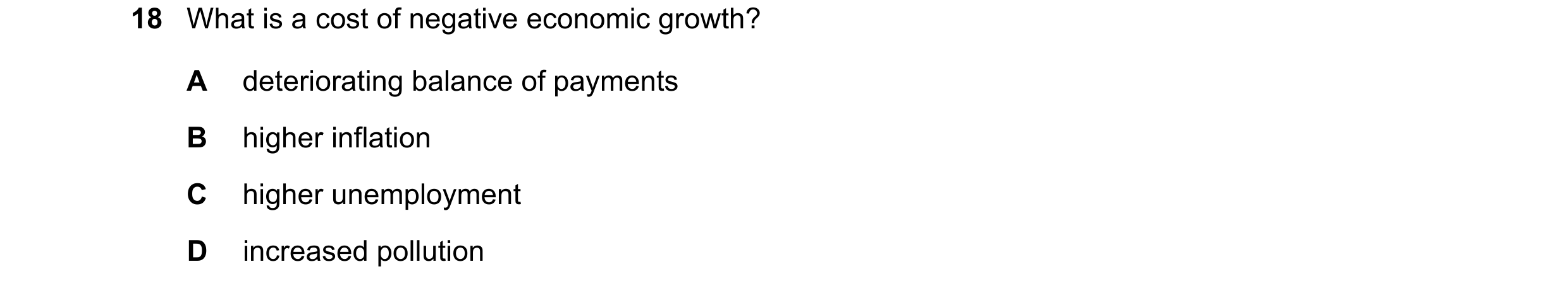Question 19: What is a cost of negative economic growth? A deteriorating balance of payments B higher inflation C higher unemployment D increased pollut…