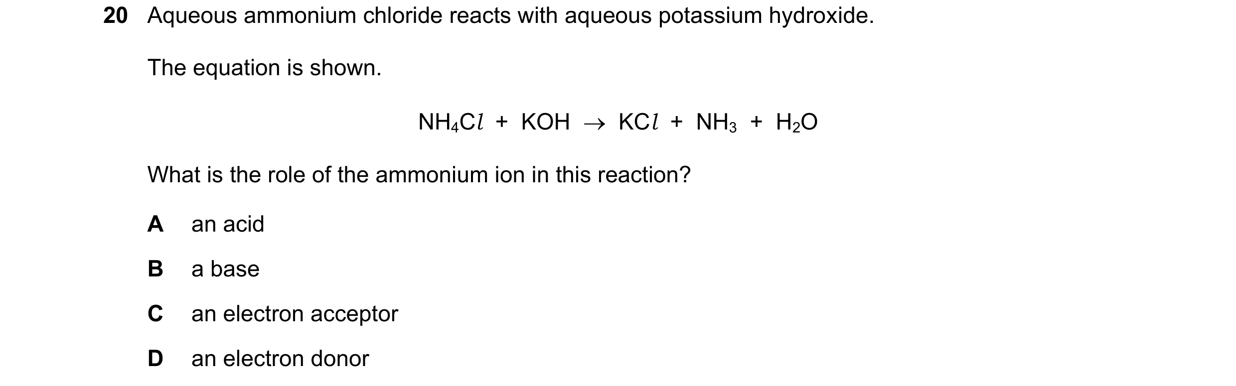 Question 20: Aqueous ammonium chloride reacts with aqueous potassium hydroxide. The equation is shown. NH4Cl  +  KOH    KCl  +  NH3  +  H2O What is the…