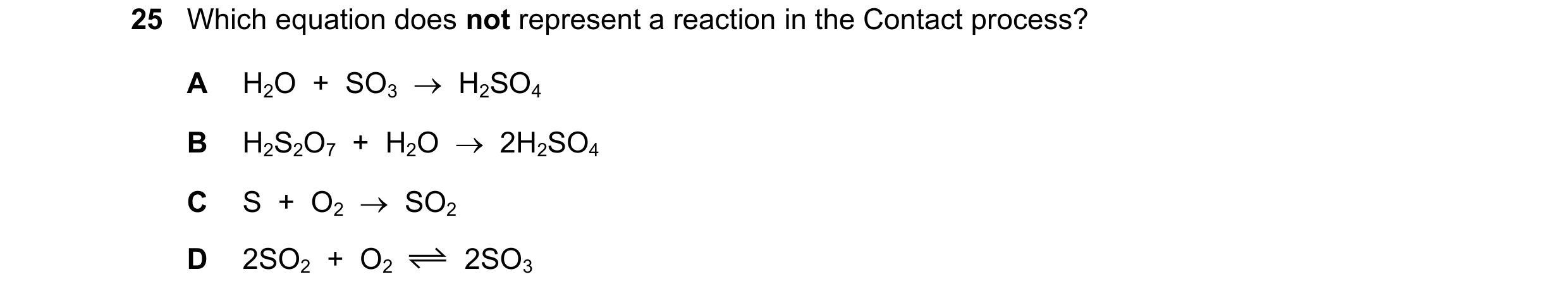 Question 15: Which equation does not represent a reaction in the Contact process? A H2O + SO3 H2SO4 B H2S2O7 + H2O 2H2SO4 C S + O2 SO2…