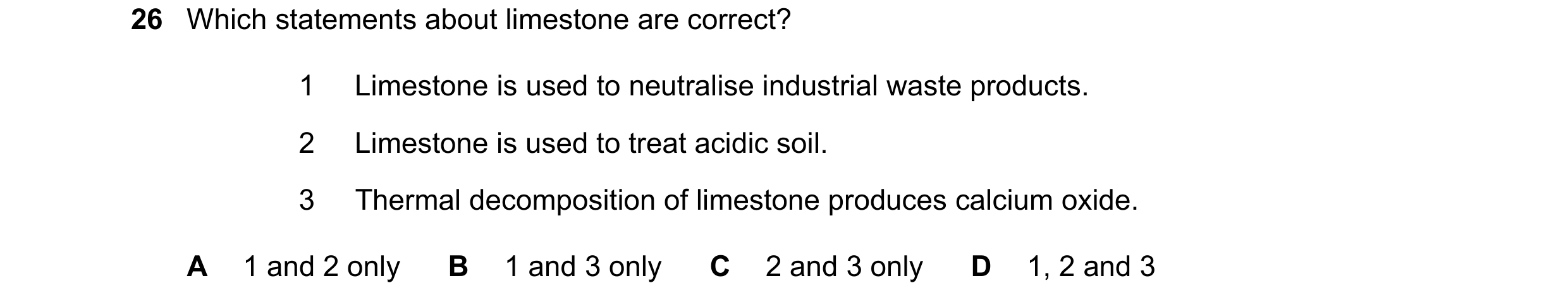 Question 17: Which statements about limestone are correct? 1 Limestone is used to neutralise industrial waste products. 2 Limestone is used to treat aci…