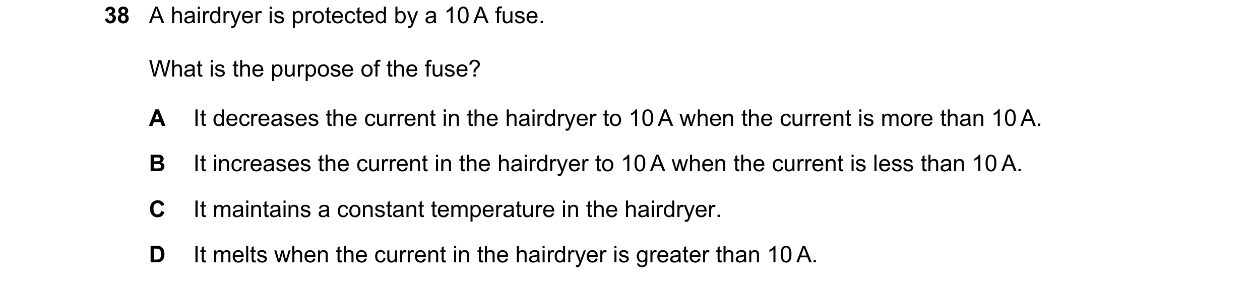 Question 16: A hairdryer is protected by a 10 A fuse. What is the purpose of the fuse? A It decreases the current in the hairdryer to 10 A when the curr…