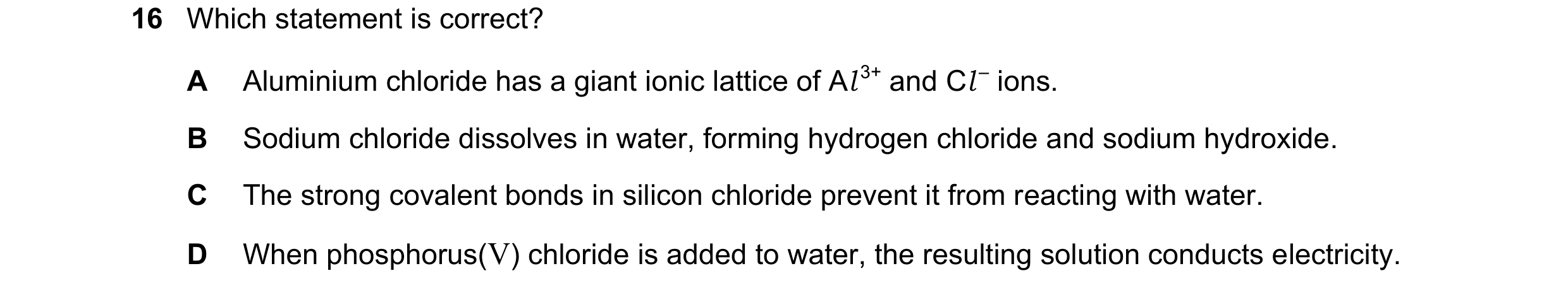 Question 30: Which statement is correct? A Aluminium chloride has a giant ionic lattice of Al 3+ and Cl – ions. B Sodium chloride dissolves in water, fo…