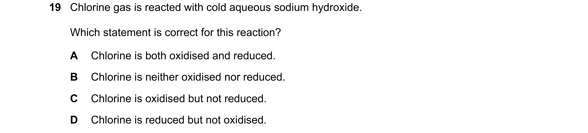 Question 317: Chlorine gas is reacted with cold aqueous sodium hydroxide. Which statement is correct for this reaction? A Chlorine is both oxidised and r…