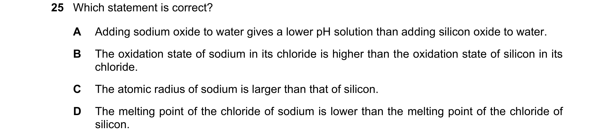 Question 98: Which statement is correct? A Adding sodium oxide to water gives a lower pH solution than adding silicon oxide to water. B The oxidation st…