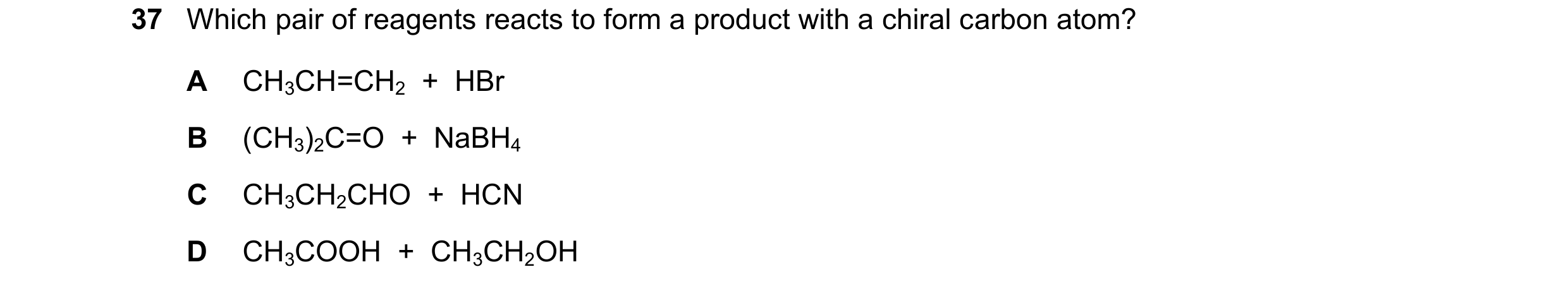 Question 239: Which pair of reagents reacts to form a product with a chiral carbon atom? A CH3CH=CH2 + HBr B (CH3)2C=O + NaBH4 C CH3CH2CHO + HCN D …