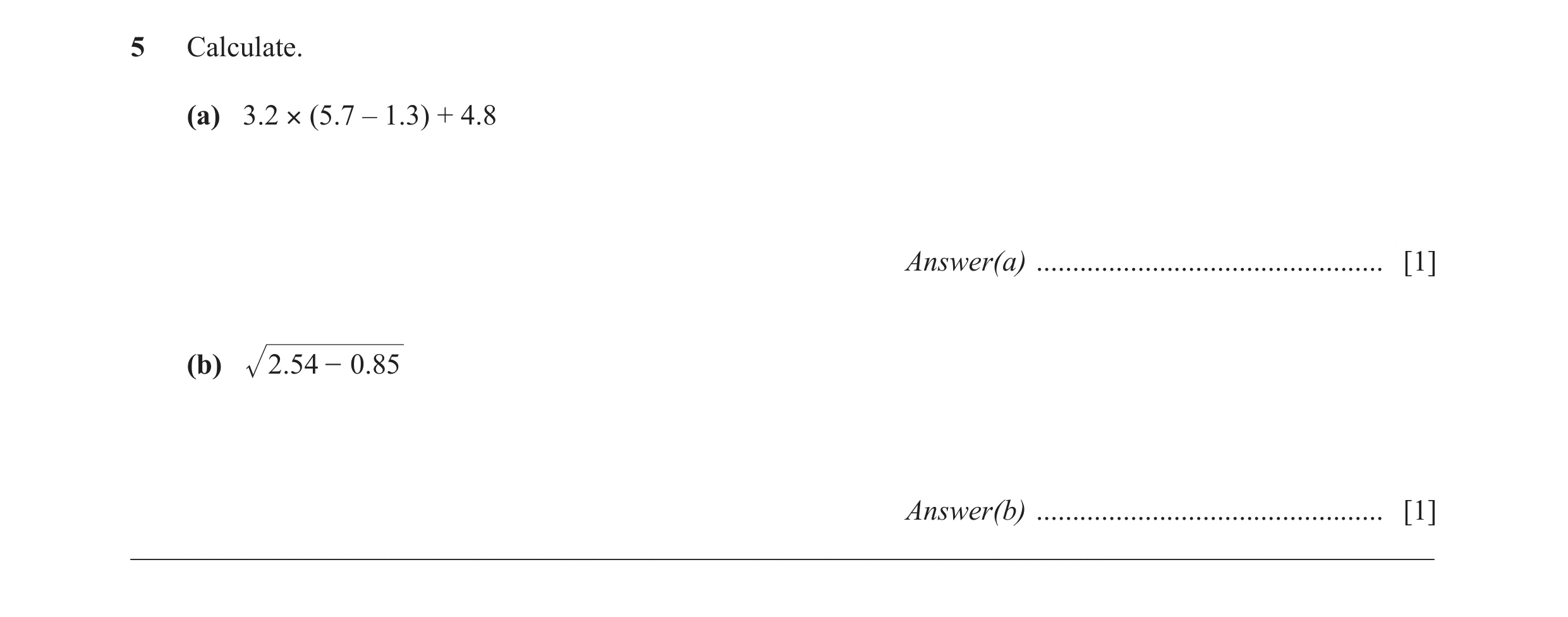 Question 42: Calculate. (a) 3.2 × (5.7 – 1.3) + 4.8 Answer(a) ................................................ [1] (b) 2.54 - 0.85 Answer(b) ...........…