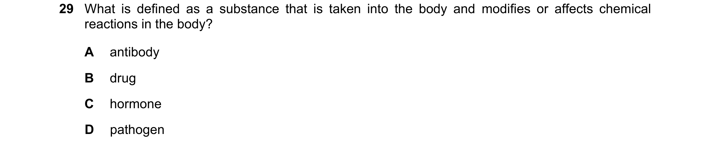 Question 15: What is defined as a substance that is taken into the body and modifies or affects chemical reactions in the body? A antibody B drug C horm…