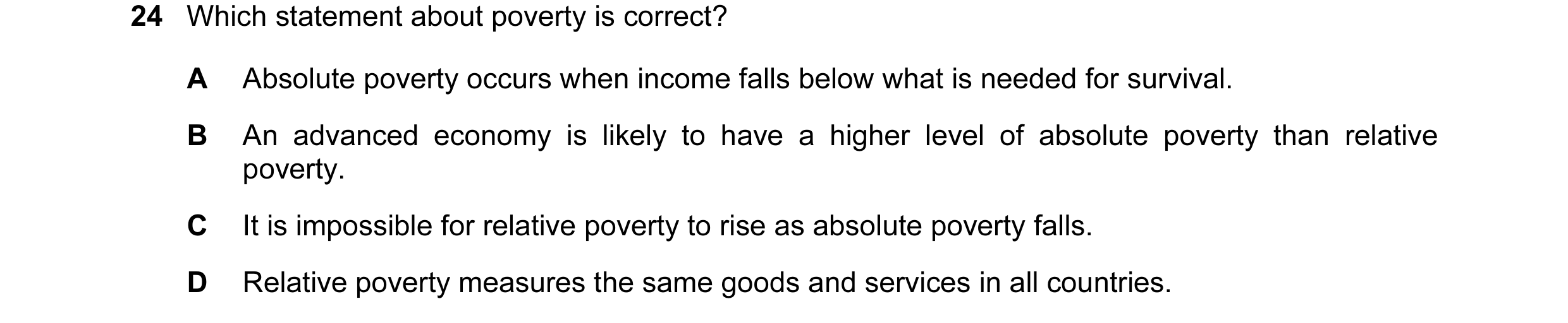 Question 11: Which statement about poverty is correct? A Absolute poverty occurs when income falls below what is needed for survival. B An advanced econ…