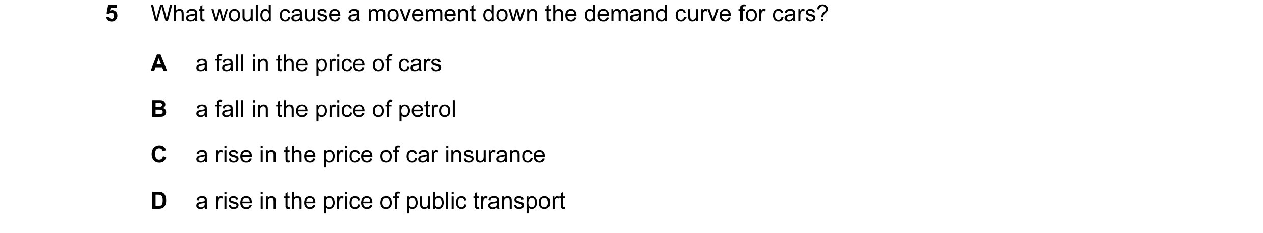 Question 37: What would cause a movement down the demand curve for cars? A a fall in the price of cars B a fall in the price of petrol C a rise in the p…
