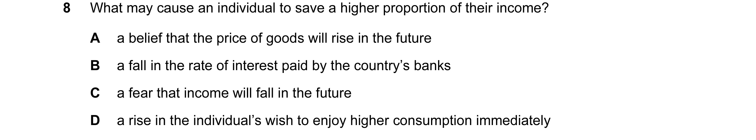 Question 34: What may cause an individual to save a higher proportion of their income? A a belief that the price of goods will rise in the future B a fa…