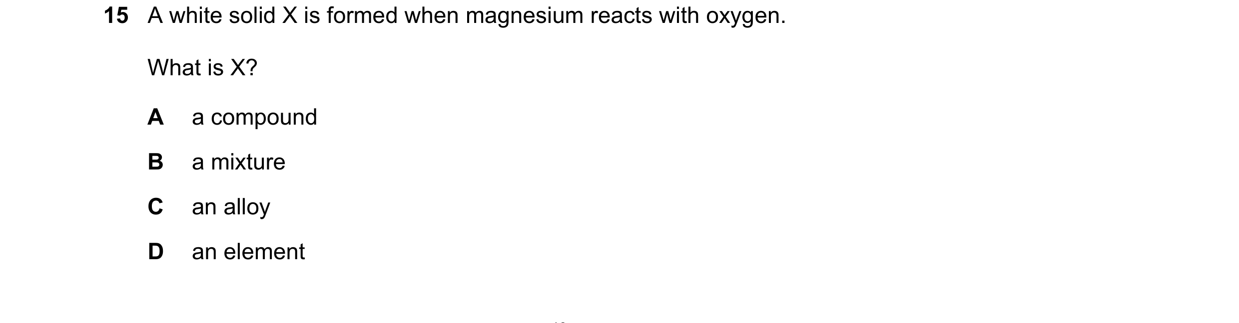 Question 67: A white solid X is formed when magnesium reacts with oxygen. What is X? A a compound B a mixture C an alloy D an element