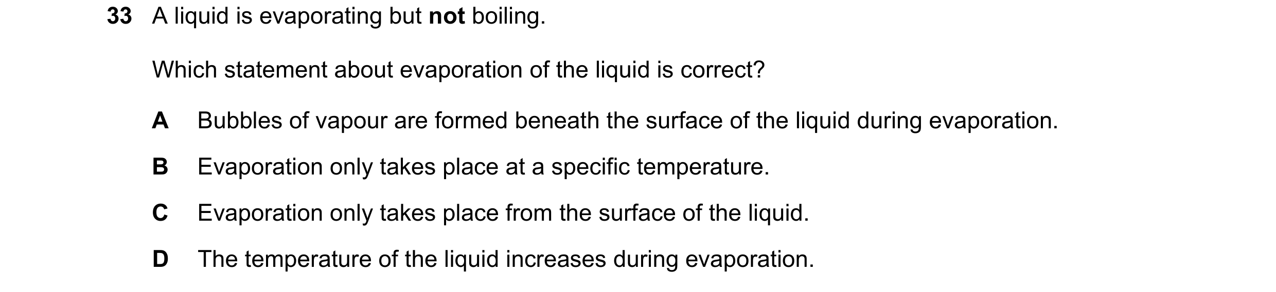 Question 58: A liquid is evaporating but not boiling. Which statement about evaporation of the liquid is correct? A Bubbles of vapour are formed beneath…