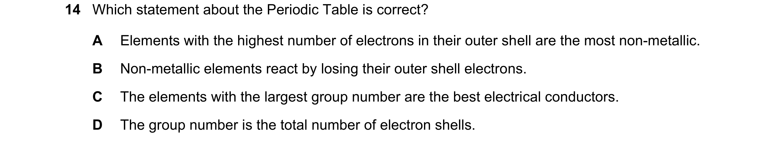 Question 9: Which statement about the Periodic Table is correct? A Elements with the highest number of electrons in their outer shell are the most non-…