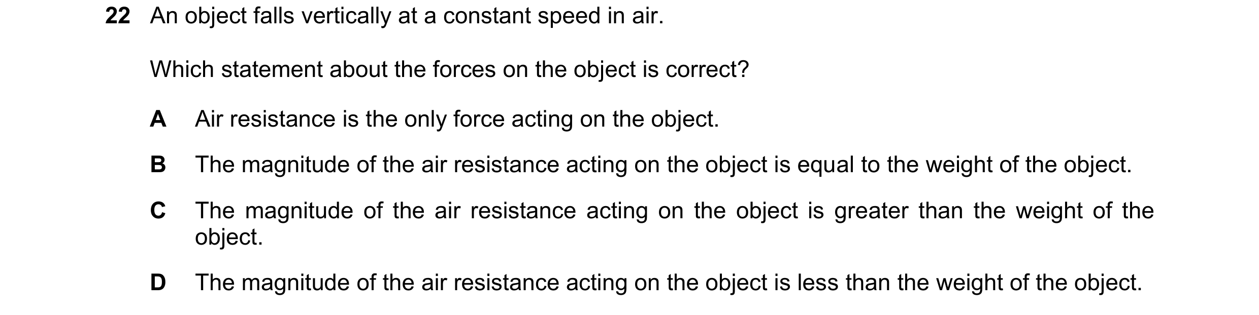 Question 11: An object falls vertically at a constant speed in air. Which statement about the forces on the object is correct? A Air resistance is the o…