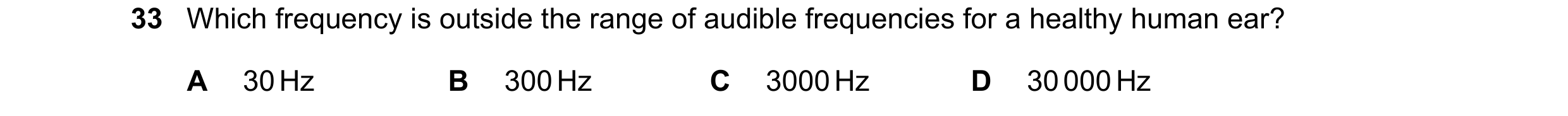 Question 9: Which frequency is outside the range of audible frequencies for a healthy human ear? A 30 Hz B 300 Hz C 3000 Hz D 30 000 Hz