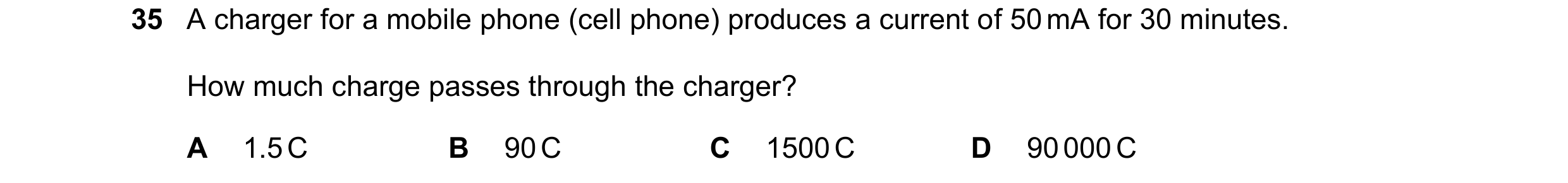 Question 20: A charger for a mobile phone (cell phone) produces a current of 50 mA for 30 minutes. How much charge passes through the charger? A 1.5 C B…