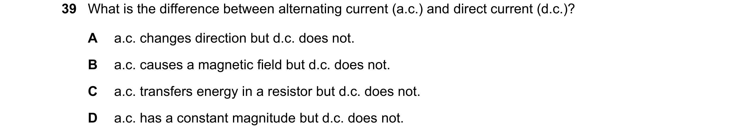 Question 13: What is the difference between alternating current (a.c.) and direct current (d.c.)? A a.c. changes direction but d.c. does not. B a.c. cau…