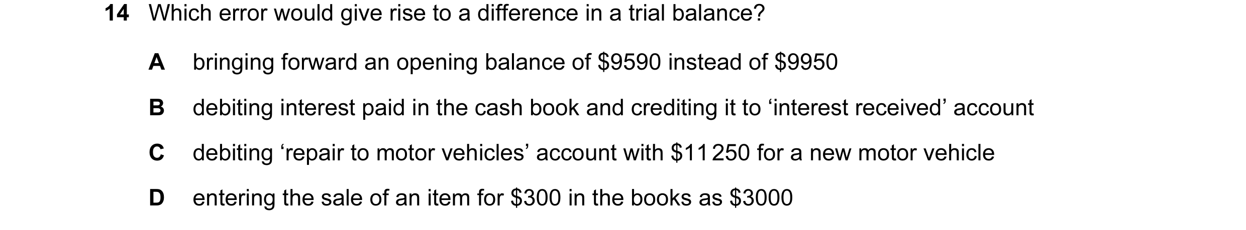 Question 109: Which error would give rise to a difference in a trial balance? A bringing forward an opening balance of $9590 instead of $9950 B debiting …