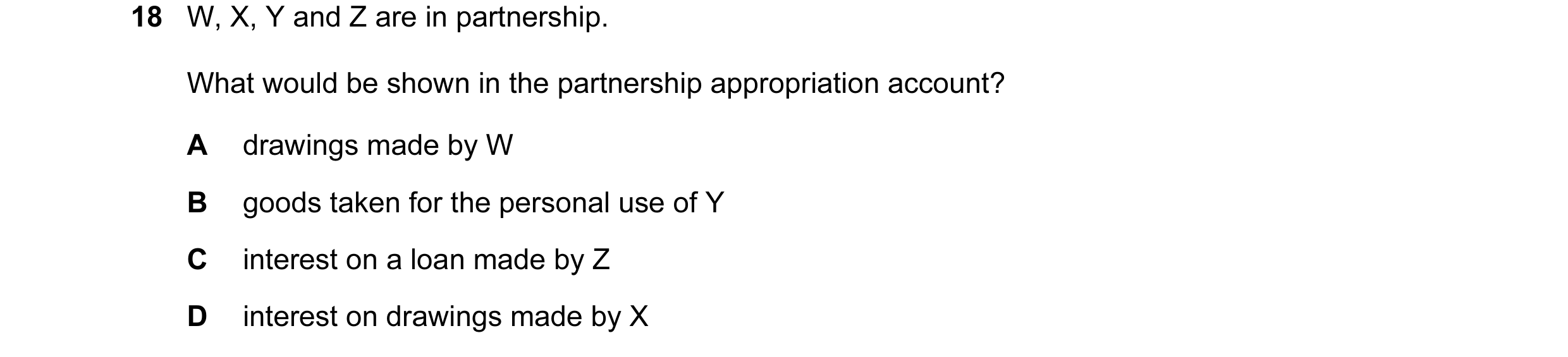 Question 325: W, X, Y and Z are in partnership. What would be shown in the partnership appropriation account? A drawings made by W B goods taken for the …