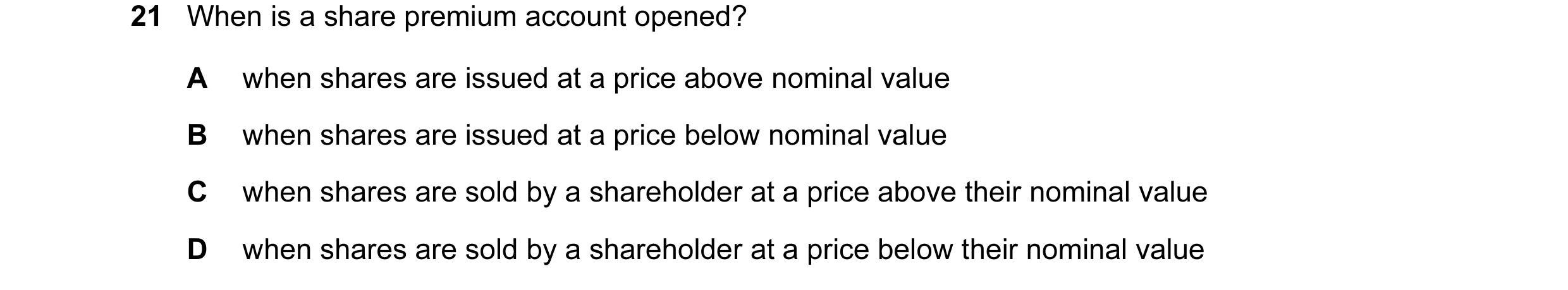 Question 117: When is a share premium account opened? A when shares are issued at a price above nominal value B when shares are issued at a price below n…