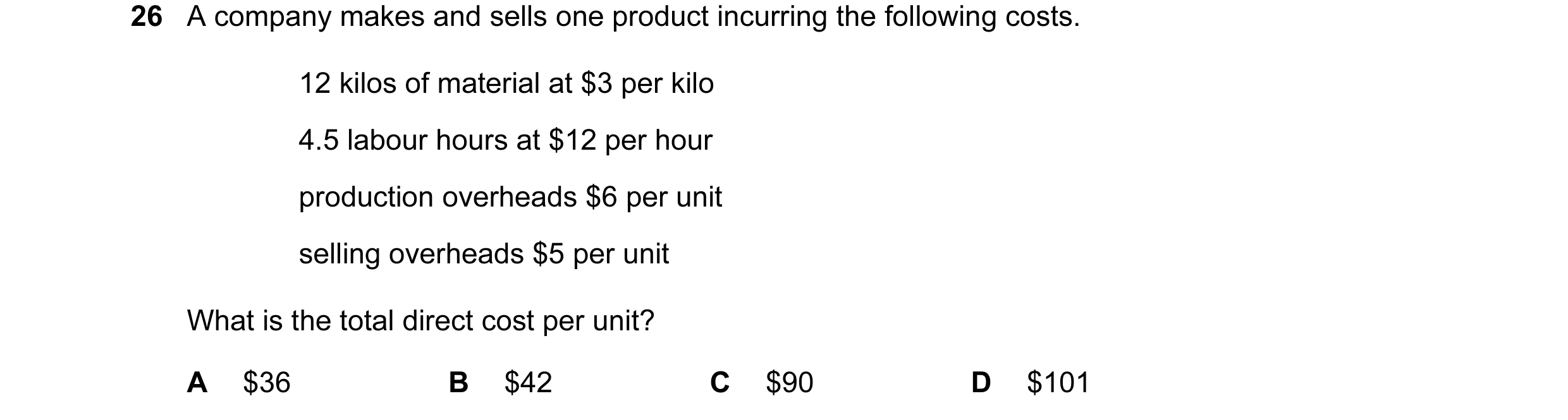 Question 115: A company makes and sells one product incurring the following costs. 12 kilos of material at $3 per kilo 4.5 labour hours at $12 per hour p…