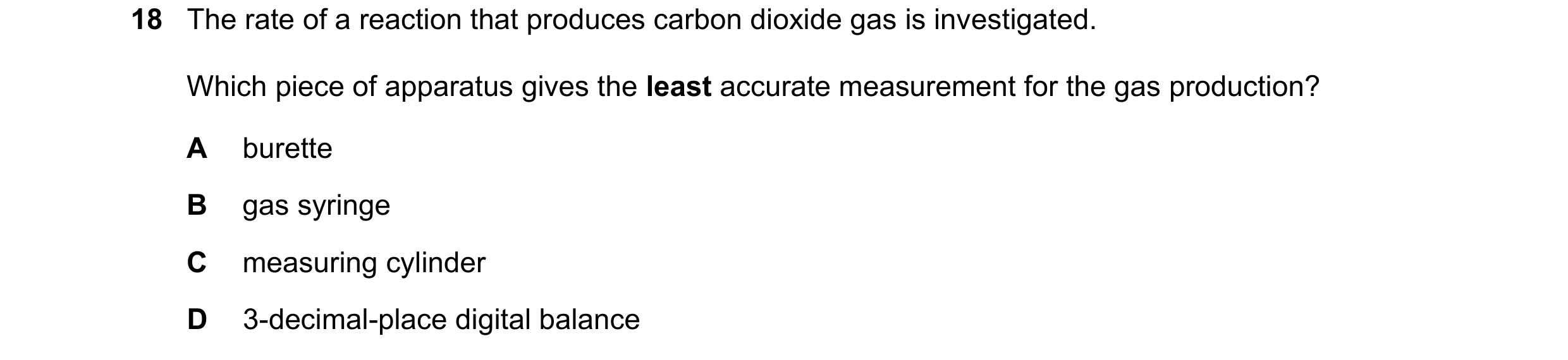 Question 16: The rate of a reaction that produces carbon dioxide gas is investigated. Which piece of apparatus gives the least accurate measurement for …