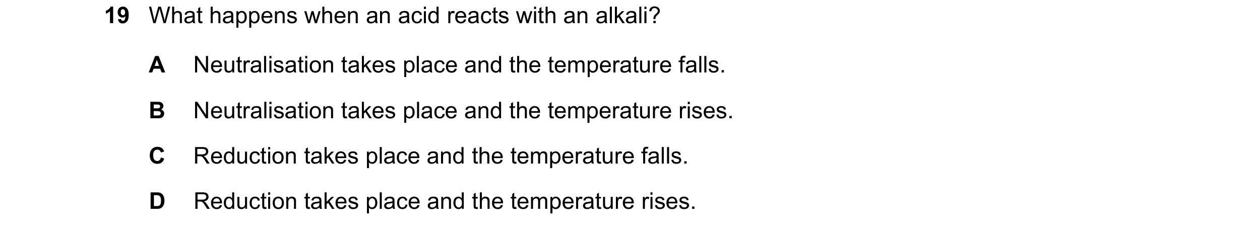 Question 32: What happens when an acid reacts with an alkali? A Neutralisation takes place and the temperature falls. B Neutralisation takes place and t…