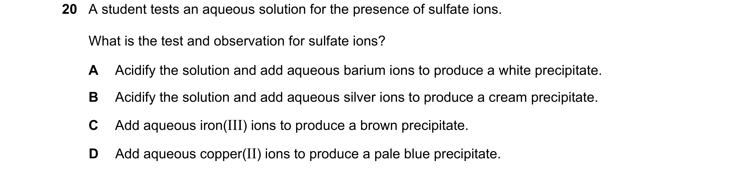 Question 28: A student tests an aqueous solution for the presence of sulfate ions. What is the test and observation for sulfate ions? A Acidify the solu…