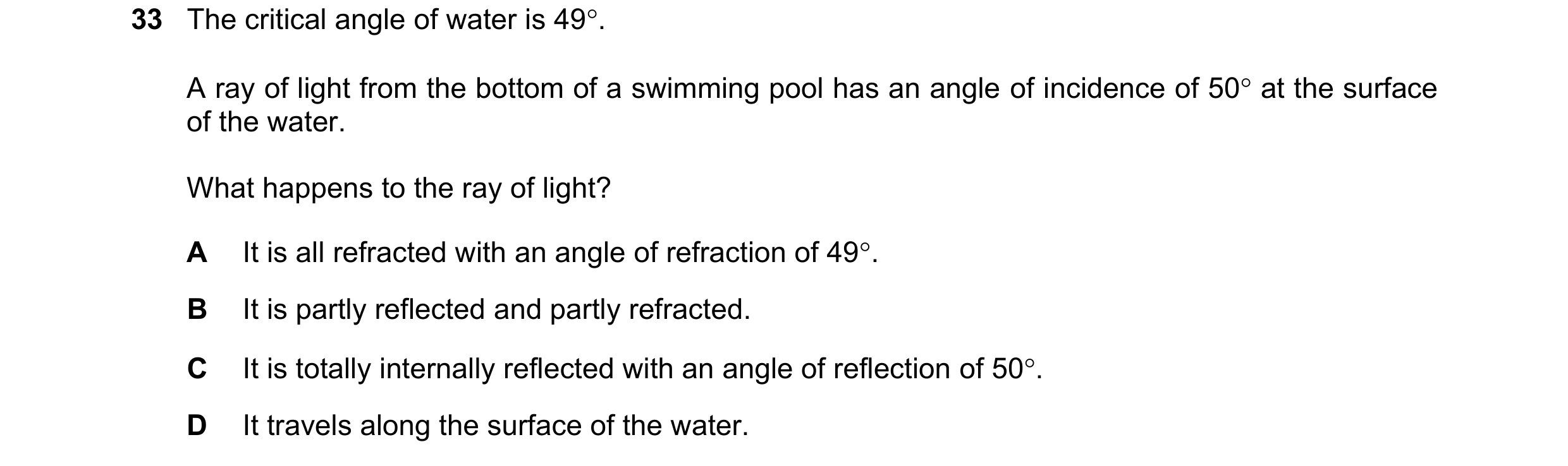 Question 54: The critical angle of water is 49. A ray of light from the bottom of a swimming pool has an angle of incidence of 50 at the surface of th…